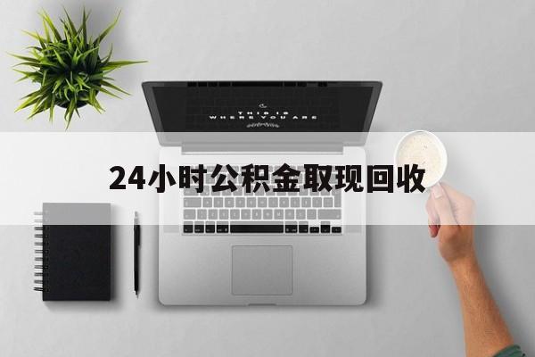 玉环最新24小时公积金取现回收方法分析(最方便真实的玉环24小时公积金取现回收多久到账方法)